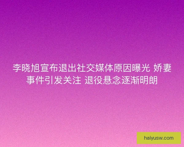 李晓旭宣布退出社交媒体原因曝光 娇妻事件引发关注 退役悬念逐渐明朗